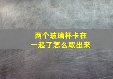 两个玻璃杯卡在一起了怎么取出来