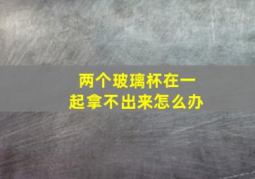 两个玻璃杯在一起拿不出来怎么办