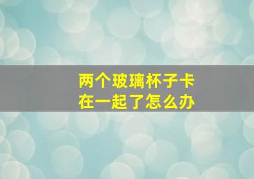 两个玻璃杯子卡在一起了怎么办