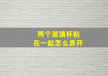 两个玻璃杯粘在一起怎么弄开