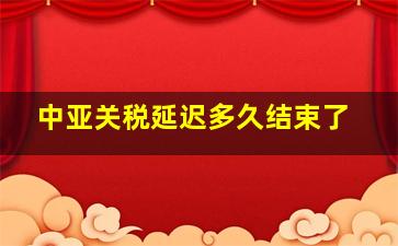 中亚关税延迟多久结束了