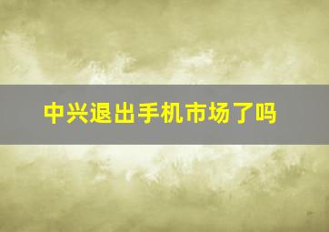 中兴退出手机市场了吗