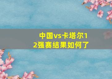 中国vs卡塔尔12强赛结果如何了