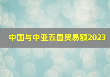 中国与中亚五国贸易额2023