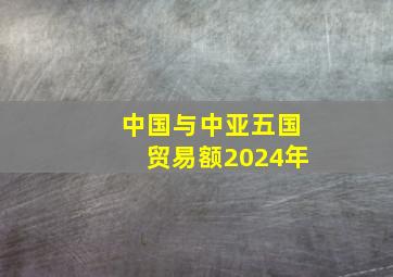 中国与中亚五国贸易额2024年