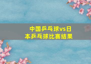 中国乒乓球vs日本乒乓球比赛结果