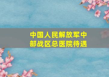 中国人民解放军中部战区总医院待遇