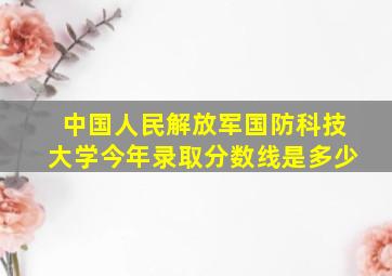 中国人民解放军国防科技大学今年录取分数线是多少