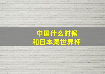 中国什么时候和日本踢世界杯