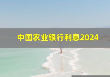 中国农业银行利息2024