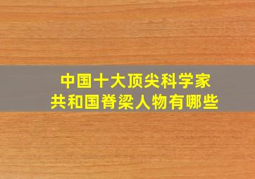 中国十大顶尖科学家共和国脊梁人物有哪些