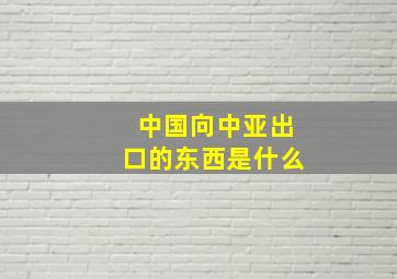 中国向中亚出口的东西是什么