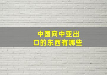 中国向中亚出口的东西有哪些