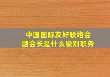 中国国际友好联络会副会长是什么级别职务