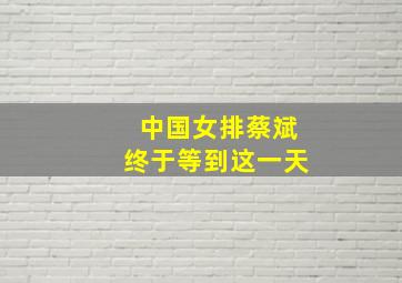 中国女排蔡斌终于等到这一天