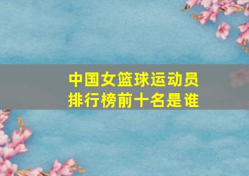 中国女篮球运动员排行榜前十名是谁