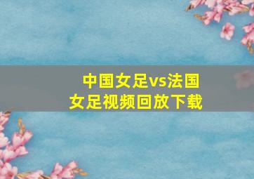 中国女足vs法国女足视频回放下载