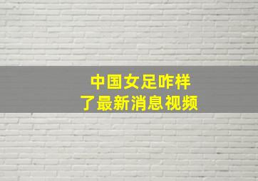 中国女足咋样了最新消息视频