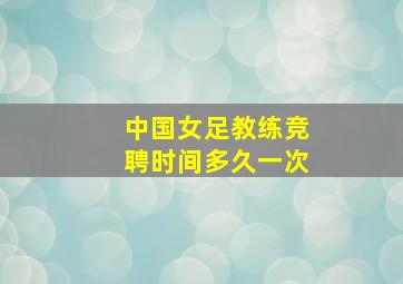 中国女足教练竞聘时间多久一次