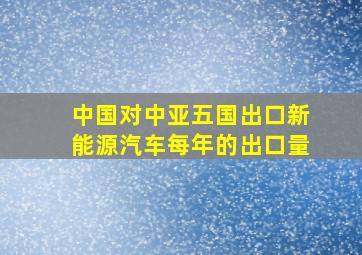 中国对中亚五国出口新能源汽车每年的出口量