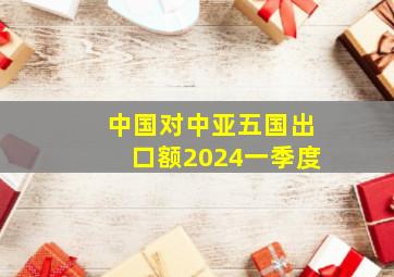 中国对中亚五国出口额2024一季度