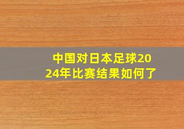 中国对日本足球2024年比赛结果如何了