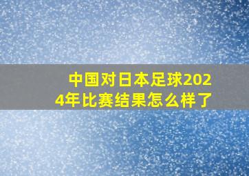 中国对日本足球2024年比赛结果怎么样了