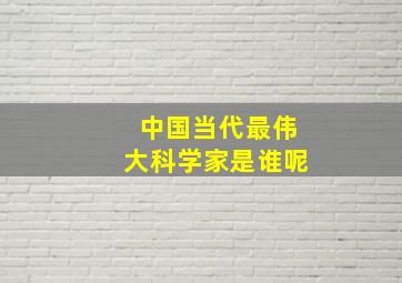 中国当代最伟大科学家是谁呢