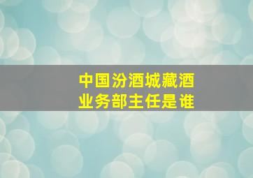 中国汾酒城藏酒业务部主任是谁