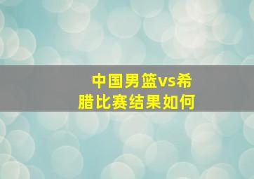 中国男篮vs希腊比赛结果如何