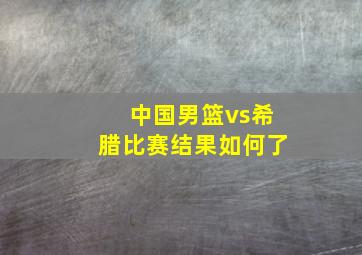 中国男篮vs希腊比赛结果如何了