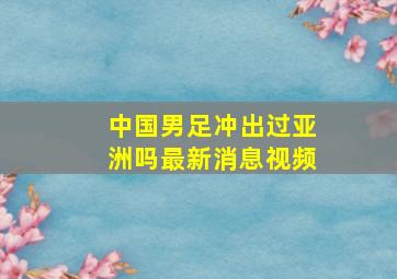 中国男足冲出过亚洲吗最新消息视频