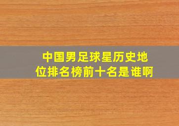 中国男足球星历史地位排名榜前十名是谁啊