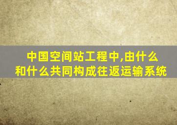 中国空间站工程中,由什么和什么共同构成往返运输系统