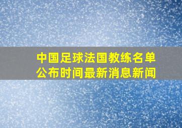 中国足球法国教练名单公布时间最新消息新闻