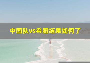 中国队vs希腊结果如何了