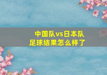 中国队vs日本队足球结果怎么样了