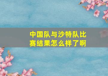 中国队与沙特队比赛结果怎么样了啊