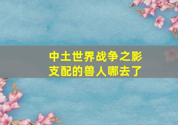 中土世界战争之影支配的兽人哪去了