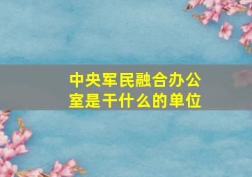 中央军民融合办公室是干什么的单位