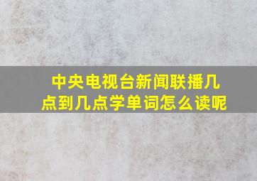 中央电视台新闻联播几点到几点学单词怎么读呢