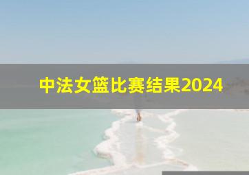 中法女篮比赛结果2024