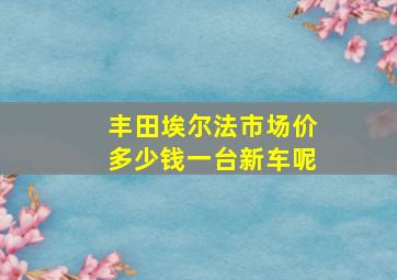 丰田埃尔法市场价多少钱一台新车呢