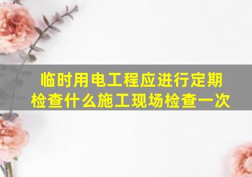 临时用电工程应进行定期检查什么施工现场检查一次