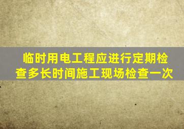 临时用电工程应进行定期检查多长时间施工现场检查一次