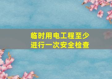 临时用电工程至少进行一次安全检查