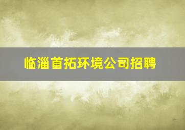 临淄首拓环境公司招聘