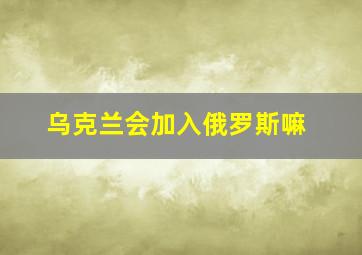 乌克兰会加入俄罗斯嘛