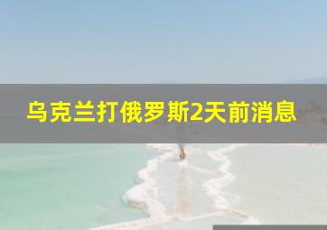 乌克兰打俄罗斯2天前消息