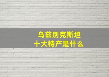 乌兹别克斯坦十大特产是什么